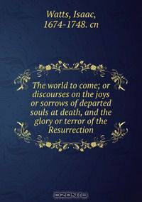 The world to come; or discourses on the joys or sorrows of departed souls at death, and the glory or terror of the Resurrection