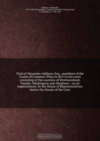 Trial of Alexander Addison, Esq., president of the Courts of Common-Pleas in the Circuit court consisting of the counties of Westmoreland, Fayette, Washington and Allegheny : on an impeachment, by the House of Representatives, before the Senate of the Com