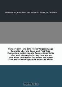 Hundert sinn- und lehr reiche Vergleichungs-Sonnette uber die Sonn- und Fest-Tags-Evangelien, ingleichen die Apostel-Geschichte : uber welchen zugleich zwey hundert aus dem Alten und Neuen Testament in Kupfer-Stich erbaulich vorgestellte Biblische Histori