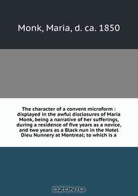 The character of a convent microform : displayed in the awful disclosures of Maria Monk, being a narrative of her sufferings, during a residence of five years as a novice, and two years as a Black nun in the Hotel Dieu Nunnery at Montreal; to which is a