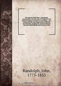 The speech of the Hon. J. Randolph, representative for the state of Virginia in the general congress of America microform : on a motion for the non-importation of British merchandize, pending the present disputes between Great Britain and America; with