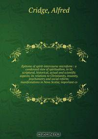 Epitome of spirit-intercourse microform : a condensed view of spiritualism, in its scriptural, historical, actual and scientific aspects; its relations to Christianity, insanity, psychometry and social reform; manifestations in Nova Scotia; important co