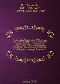 Sir Robert Peel : in early life, 1788-1812, as Irish Secretary, 1812-1818, and as Secretary of State, 1822-1827. From his private correspondence. Published by the trustees of his papers, Viscount Hardinge and Arthur Wellesley Peel. Edited by Charles Stuar