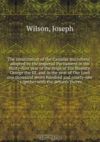 The constitution of the Canadas microform : adopted by the imperial Parliament in the thirty-first year of the reign of His Majesty, George the III, and in the year of Our Lord one thousand seven hundred and ninety-one : together with the debates thereo