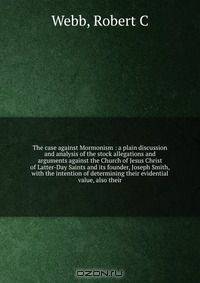 The case against Mormonism : a plain discussion and analysis of the stock allegations and arguments against the Church of Jesus Christ of Latter-Day Saints and its founder, Joseph Smith, with the intention of determining their evidential value, also their