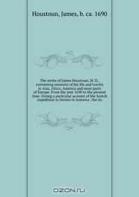 The works of James Houstoun, M. D., containing memoirs of his life and travels in Asia, Africa, America and most parts of Europe. From the year 1690 to the present time. Giving a particular account of the Scotch expedition to Darien in America . the ris