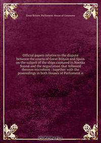 Official papers relative to the dispute between the courts of Great Britain and Spain on the subject of the ships captured in Nootka Sound and the negociation that followed thereon microform : together with the proceedings in both Houses of Parliament o