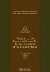Tribute . to the Memory of James M. Brown, President of the Chamber from .