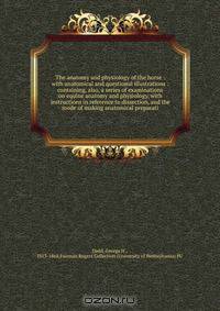 The anatomy and physiology of the horse : with anatomical and questional illustrations : containing, also, a series of examinations on equine anatomy and physiology, with instructions in reference to dissection, and the mode of making anatomical preparati