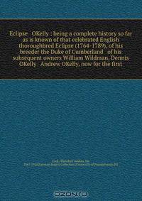 Eclipse & OKelly : being a complete history so far as is known of that celebrated English thoroughbred Eclipse (1764-1789), of his breeder the Duke of Cumberland & of his subsequent owners William Wildman, Dennis OKelly & Andrew OKelly, now for the first