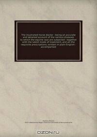 The illustrated horse doctor : being an accurate and detailed account of the various diseases to which the equine race are subjected : together with the latest mode of treatment, and all the requisite prescriptions, written in plain English : accompanied