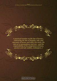 A practical treatise on the law of horses : embracing the law of bargain, sale, and warranty of horses and other live stock; the rule as to unsoundness and vice : and the responsibility of the proprietors of livery, auction and sale stables, innkeepers, v