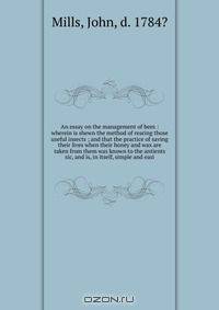 An essay on the management of bees : wherein is shewn the method of rearing those useful insects ; and that the practice of saving their lives when their honey and wax are taken from them was known to the antients sic, and is, in itself, simple and easi