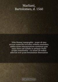 Vrbis Romae topographia : nvper ab ipso avctore nonnvllis erroribvs svblatis emandata, addita etiam interpretatione nominum qu? unica litera uel syllaba in antiquis titulis scripta inueniuntur : cvi etiam ab eodem adiectae svnt qvam breuissim? obseruation