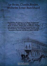 Geschichte des Herrn C. Le Beau, Parlaments-Advocaten, oder, Merckwu rdige und neue Reise zu denen Wilden des nordlichen Theils von America microform : worinnen man eine Beschreibung von Canada, nebst einem gantz besondern Bericht von denen alten Gebrau