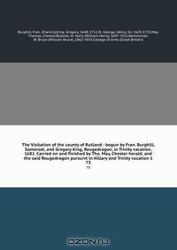 The Visitation of the county of Rutland : begun by Fran. Burghill, Somerset, and Gregory King, Rougedragon, in Trinity vacation, 1681. Carried on and finished by Tho. May, Chester herald, and the said Rougedragon pursuivt in Hillary and Trinity vacation 1