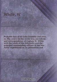 Probable fate of Sir John Franklin and crew, or, The scurvy in the Arctic seas microform : and correspondence of Captain W. White with the Lords of the Admiralty and the principal commanding officers of the late Arctic expeditions on its prevention and