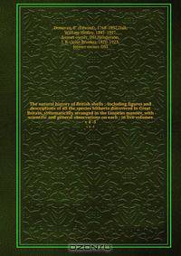 The natural history of British shells : including figures and descriptions of all the species hitherto discovered in Great Britain, systematically arranged in the Linnean manner, with scientific and general observations on each ; in five volumes