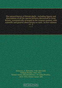 The natural history of British shells : including figures and descriptions of all the species hitherto discovered in Great Britain, systematically arranged in the Linnean manner, with scientific and general observations on each ; in five volumes