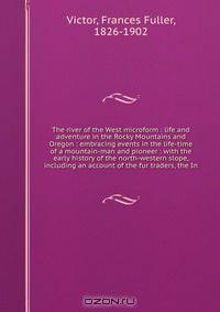 The river of the West microform : life and adventure in the Rocky Mountains and Oregon : embracing events in the life-time of a mountain-man and pioneer : with the early history of the north-western slope, including an account of the fur traders, the In