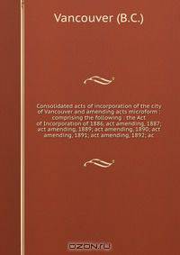 Consolidated acts of incorporation of the city of Vancouver and amending acts microform : comprising the following : the Act of Incorporation of 1886, act amending, 1887; act amending, 1889; act amending, 1890; act amending, 1891; act amending, 1892; ac