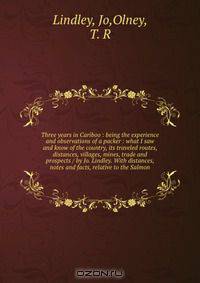 Three years in Cariboo : being the experience and observations of a packer : what I saw and know of the country, its traveled routes, distances, villages, mines, trade and prospects / by Jo. Lindley. With distances, notes and facts, relative to the Salmon