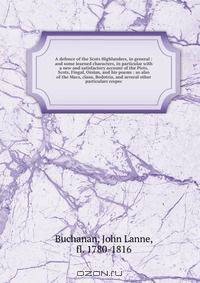 A defence of the Scots Highlanders, in general : and some learned characters, in particular with a new and satisfactory account of the Picts, Scots, Fingal, Ossian, and his poems : as also of the Macs, clans, Bodotria, and several other particulars respec