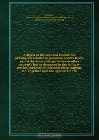 A digest of the laws and resolutions of Congress relative to pensions, bounty lands, pay of the army, mileage horses or other property lost or destroyed in the military service, expenses of volunteer force, patents, etc. Together with the opinions of the