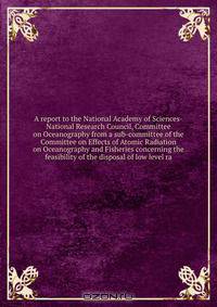 A report to the National Academy of Sciences-National Research Council, Committee on Oceanography from a sub-committee of the Committee on Effects of Atomic Radiation on Oceanography and Fisheries concerning the feasibility of the disposal of low level ra
