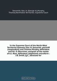 In the Supreme Court of the North-West Territories between Geo. H. Sexsmith, plaintiff (respondent) and Thomas Murphy, defendant and W.J. O. Bourchier, assignee of the estate of A.J. Ross, defendant (appellant) microform : J.B. Smith, Q.C., advocate for