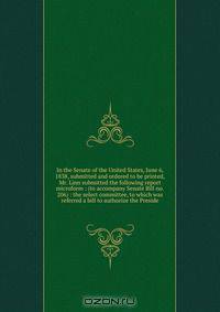 In the Senate of the United States, June 6, 1838, submitted and ordered to be printed, Mr. Linn submitted the following report microform : (to accompany Senate Bill no. 206) : the select committee, to which was referred a bill to authorize the Preside