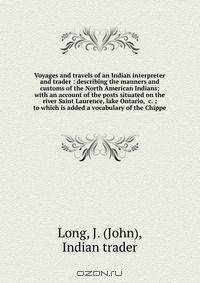 Voyages and travels of an Indian interpreter and trader : describing the manners and customs of the North American Indians; with an account of the posts situated on the river Saint Laurence, lake Ontario, &c. ; to which is added a vocabulary of the Chippe