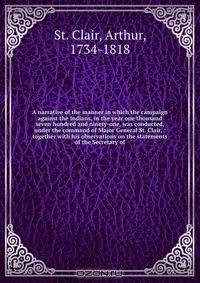 A narrative of the manner in which the campaign against the Indians, in the year one thousand seven hundred and ninety-one, was conducted, under the command of Major General St. Clair, : together with his observations on the statements of the Secretary of