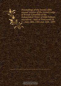 Proceedings of the twenty-fifth annual session of the Grand Lodge of British Columbia of the Independent Order of Odd Fellows microform : held at Vancouver, B.C., June 14th, 15th and 16th, 1899