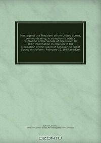 Message of the President of the United States, communicating, in compliance with a resolution of the Senate of December 18, 1867, information in relation to the occupation of the island of San Juan, in Puget Sound microform : February 22, 1868, read, re