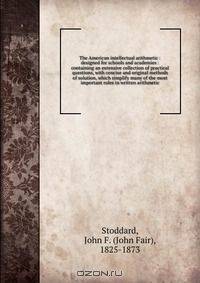 The American intellectual arithmetic : designed for schools and academies : containing an extensive collection of practical questions, with concise and original methods of solution, which simplify many of the most important rules in written arithmetic