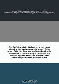 The fulfilling of the Scripture : or, An essay, shewing the exact accomplishment of the word of God in his works performed and to be performed. For confirming of believers, and convincing atheists of the present time: containing some rare histories of the