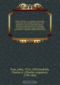 Book of martyrs : or, a history of the lives, sufferings, and triumphant deaths of the primitive as well as Protestant martyrs : from the commencement of Christianity, to the latest periods of pagan and popish persecution / originally composed by the Rev.