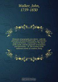Elements of geography microform : with the principles of natural philosophy, and sketches of general history : containing I. The figure of the earth, and the elements of mechanics and astronomy --II. The econmy of the sublunary works of creation, living