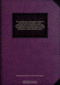 The Constitution of the Republic of Mexico, and of the State of Coahuila & Texas : containing also an abridgement of the laws of the general and state governments, relating to colonization ; with sundry other laws and documents not before published, parti