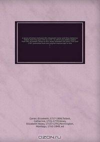 A series of letters between Mrs. Elizabeth Carter and Miss Catherine Talbot, from the year 1741 to 1770 : to which are added, Letters from Mrs. Elizabeth Carter to Mrs. Vesey, between the years 1763 and 1787; published from the original manuscripts in the