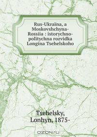 Rus-Ukraina, a Moskovshchyna-Rossiia : istorychno-politychna rozvidka Longina Tsehelskoho