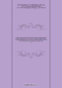 A series of letters between Mrs. Elizabeth Carter and Miss Catherine Talbot, from the year 1741 to 1770 : to which are added, Letters from Mrs. Elizabeth Carter to Mrs. Vesey, between the years 1763 and 1787; published from the original manuscripts in the