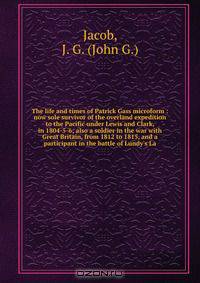 The life and times of Patrick Gass microform : now sole survivor of the overland expedition to the Pacific under Lewis and Clark, in 1804-5-6; also a soldier in the war with Great Britain, from 1812 to 1815, and a participant in the battle of Lundy