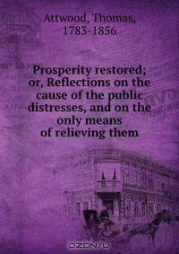 Prosperity restored; or, Reflections on the cause of the public distresses, and on the only means of relieving them