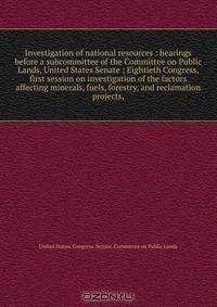 Investigation of national resources : hearings before a subcommittee of the Committee on Public Lands, United States Senate ; Eightieth Congress, first session on investigation of the factors affecting minerals, fuels, forestry, and reclamation projects