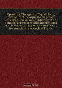 Oppression The appeal of Captain Perry, (late editor of the Argus,) to the people of England, containing a justification of his principles and conduct which have rendered him obnoxious to ministerial tyranny; with a few remarks on the people of France