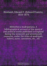 Bibliotheca madrigaliana. A bibliographical account of the musical and poetical works published in England during the sixteenth and seventeenth centuries, under the titles of madrigals, ballets, ayres, canzonets, etc., etc