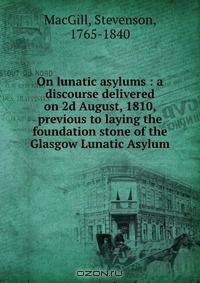 On lunatic asylums : a discourse delivered on 2d August, 1810, previous to laying the foundation stone of the Glasgow Lunatic Asylum