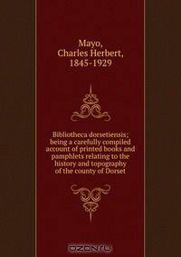 Bibliotheca dorsetiensis; being a carefully compiled account of printed books and pamphlets relating to the history and topography of the county of Dorset